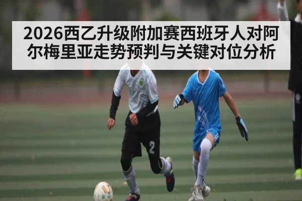 2026西乙升级附加赛西班牙人对阿尔梅里亚走势预判与关键对位分析